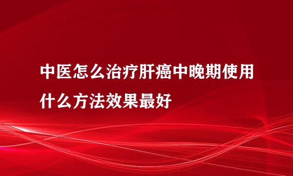 中医怎么治疗肝癌中晚期使用什么方法效果最好