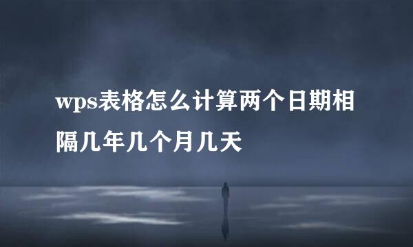 wps表格怎么计算两个日期相隔几年几个月几天