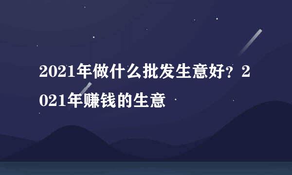 2021年做什么批发生意好？2021年赚钱的生意