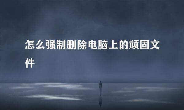 怎么强制删除电脑上的顽固文件