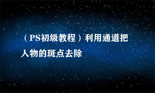 （PS初级教程）利用通道把人物的斑点去除