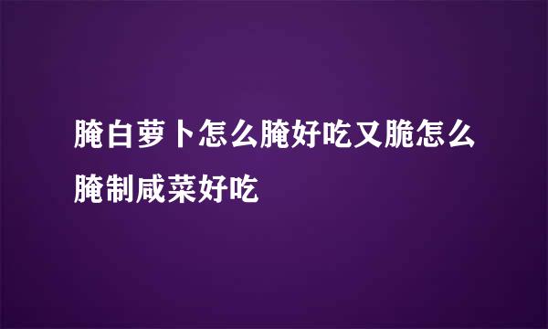 腌白萝卜怎么腌好吃又脆怎么腌制咸菜好吃
