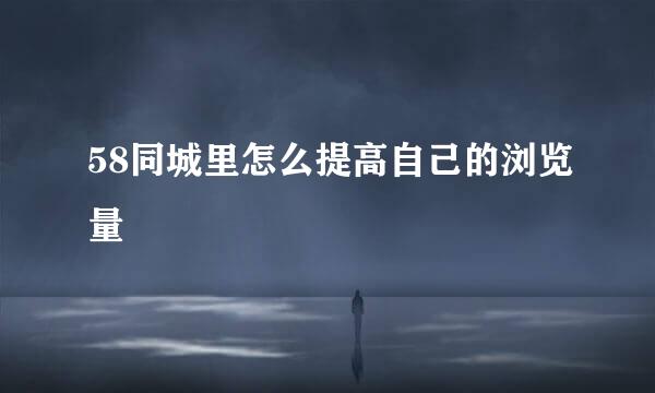 58同城里怎么提高自己的浏览量