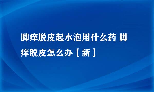 脚痒脱皮起水泡用什么药 脚痒脱皮怎么办【新】