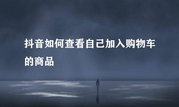 抖音如何查看自己加入购物车的商品