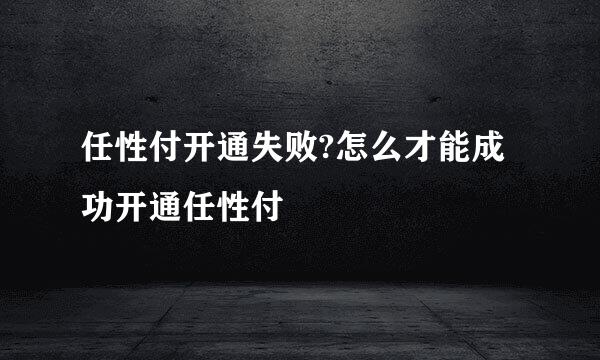 任性付开通失败?怎么才能成功开通任性付