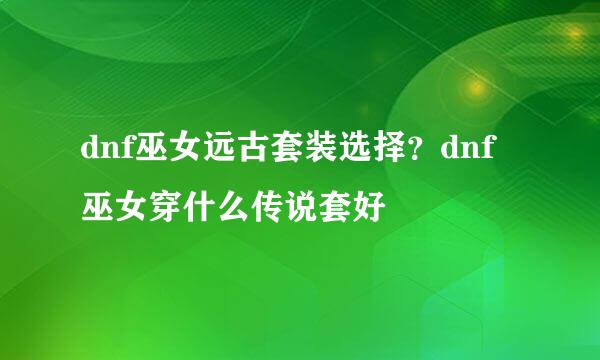 dnf巫女远古套装选择？dnf巫女穿什么传说套好