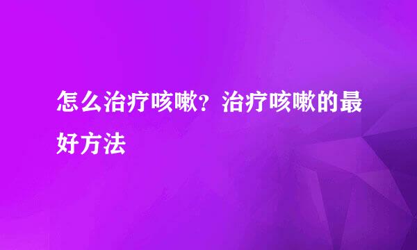 怎么治疗咳嗽？治疗咳嗽的最好方法