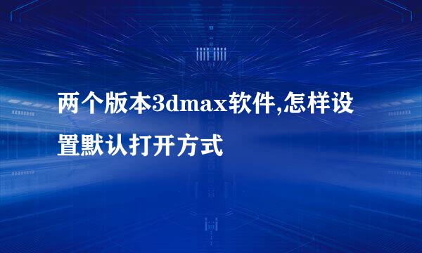 两个版本3dmax软件,怎样设置默认打开方式