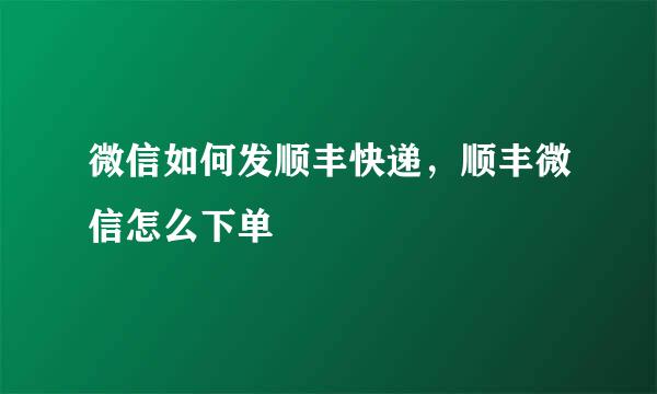 微信如何发顺丰快递，顺丰微信怎么下单