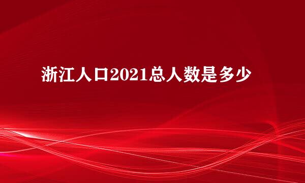 浙江人口2021总人数是多少