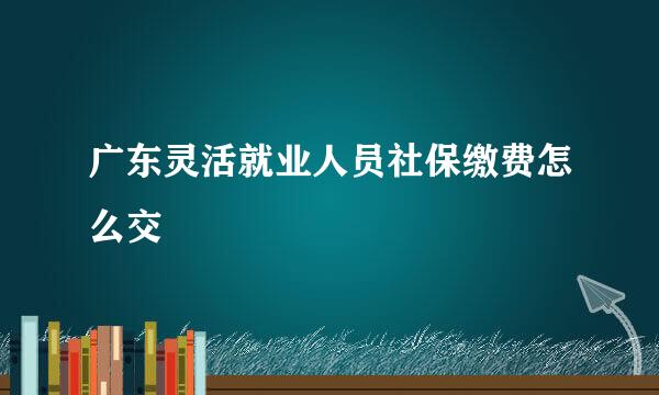 广东灵活就业人员社保缴费怎么交