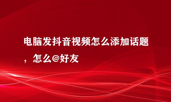 电脑发抖音视频怎么添加话题，怎么@好友
