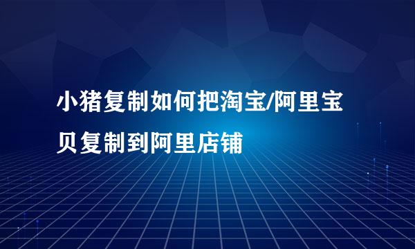 小猪复制如何把淘宝/阿里宝贝复制到阿里店铺