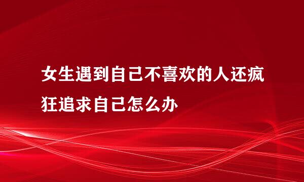 女生遇到自己不喜欢的人还疯狂追求自己怎么办