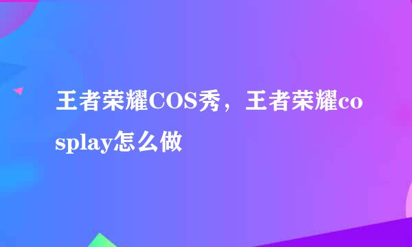 王者荣耀COS秀，王者荣耀cosplay怎么做