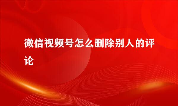微信视频号怎么删除别人的评论