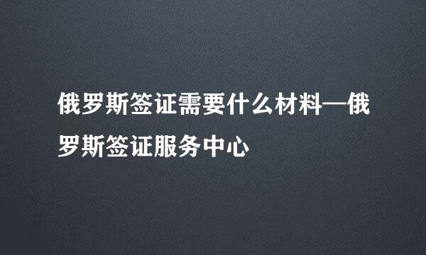 俄罗斯签证需要什么材料—俄罗斯签证服务中心