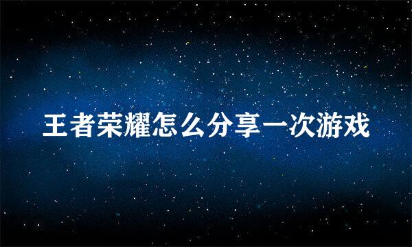 王者荣耀怎么分享一次游戏