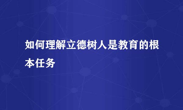 如何理解立德树人是教育的根本任务