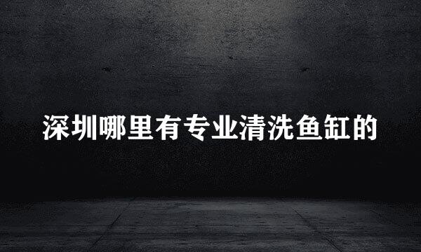 深圳哪里有专业清洗鱼缸的