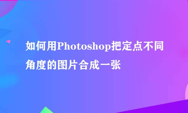 如何用Photoshop把定点不同角度的图片合成一张