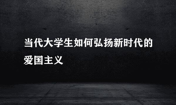 当代大学生如何弘扬新时代的爱国主义