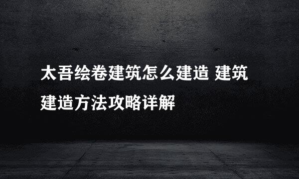 太吾绘卷建筑怎么建造 建筑建造方法攻略详解