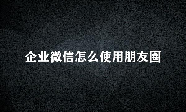 企业微信怎么使用朋友圈