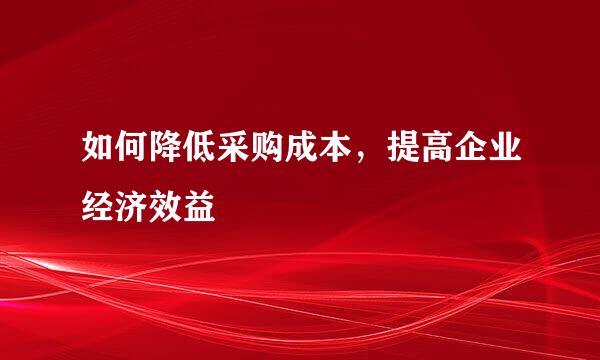 如何降低采购成本，提高企业经济效益
