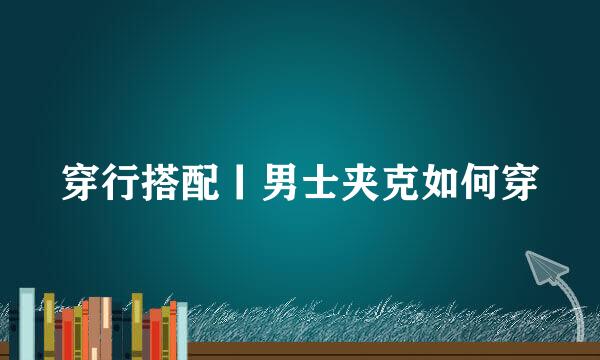 穿行搭配丨男士夹克如何穿