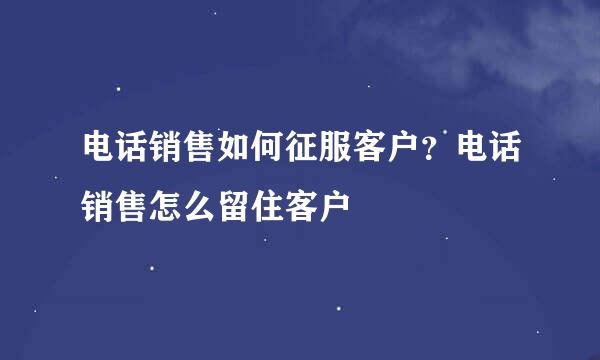 电话销售如何征服客户？电话销售怎么留住客户
