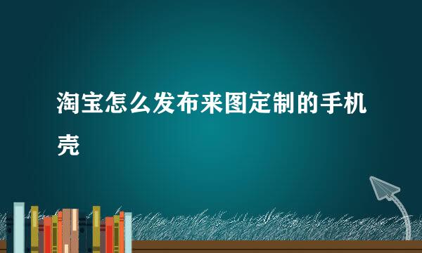 淘宝怎么发布来图定制的手机壳