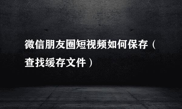 微信朋友圈短视频如何保存（查找缓存文件）