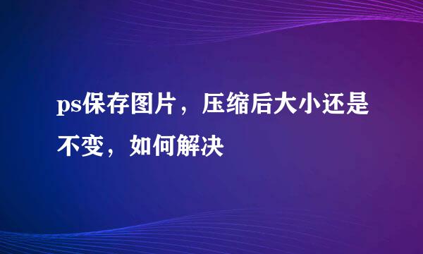 ps保存图片，压缩后大小还是不变，如何解决