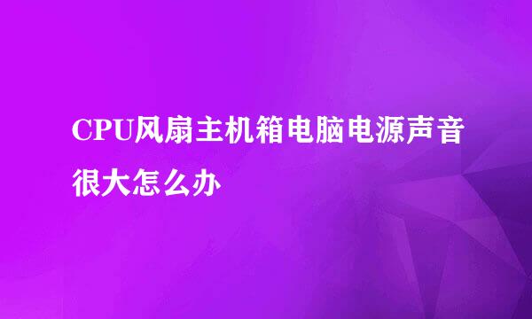 CPU风扇主机箱电脑电源声音很大怎么办