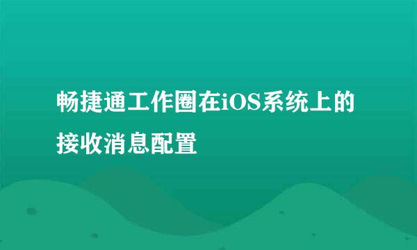 畅捷通工作圈在iOS系统上的接收消息配置