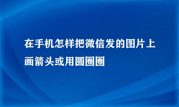 在手机怎样把微信发的图片上画箭头或用圆圈圈
