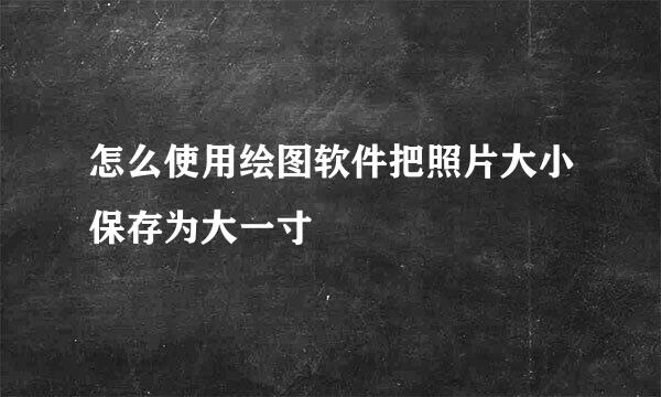 怎么使用绘图软件把照片大小保存为大一寸