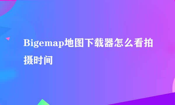 Bigemap地图下载器怎么看拍摄时间