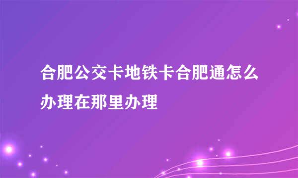 合肥公交卡地铁卡合肥通怎么办理在那里办理