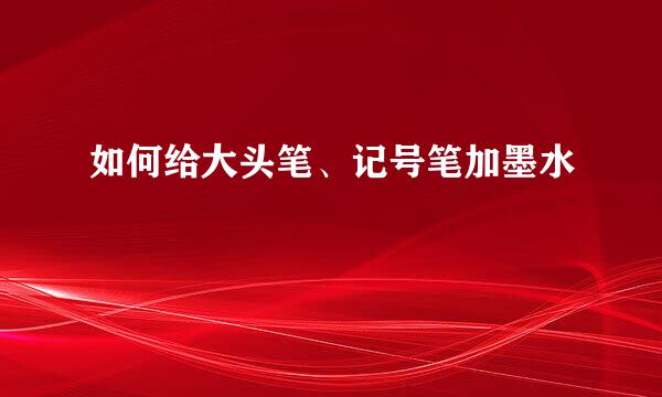 如何给大头笔、记号笔加墨水