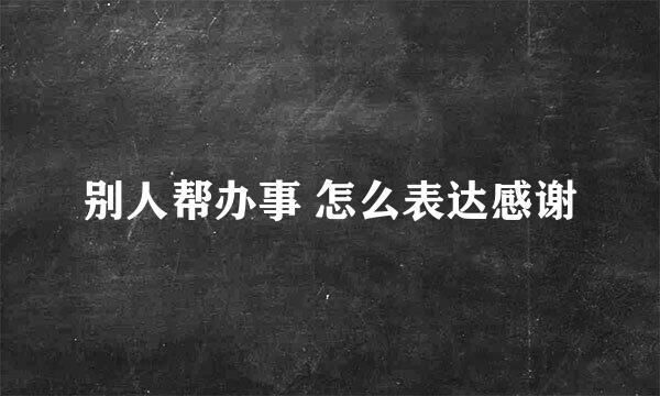 别人帮办事 怎么表达感谢