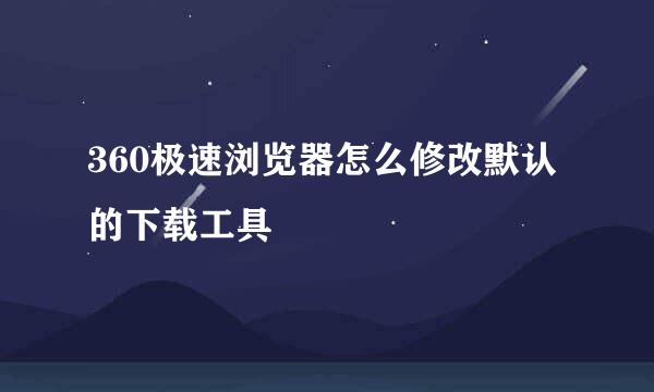 360极速浏览器怎么修改默认的下载工具