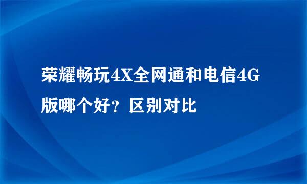 荣耀畅玩4X全网通和电信4G版哪个好？区别对比