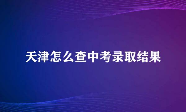 天津怎么查中考录取结果