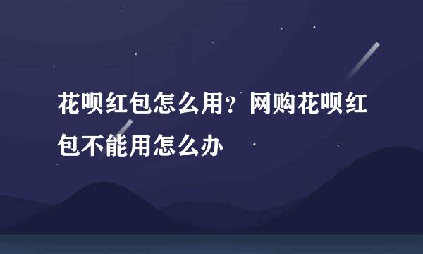 花呗红包怎么用？网购花呗红包不能用怎么办