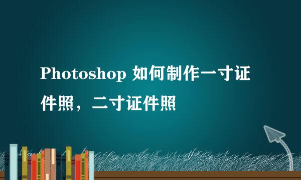 Photoshop 如何制作一寸证件照，二寸证件照