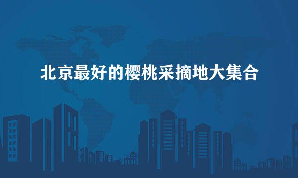 北京最好的樱桃采摘地大集合