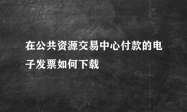 在公共资源交易中心付款的电子发票如何下载